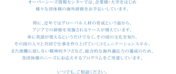 オーバーシーズ情報センターでは、企業様・大学をはじめ
様々な団体様の海外研修をお手伝いしています。
特に、近年ではグローバル人材の育成という面から、
アジアでの研修を実施されるケースが増えています。
単に英語が使えるというだけでなく、その国の文化を知り、
その国の人々と共同で仕事を作り上げていくコミュニケーションスキル、
また困難に屈しない精神的タフさなど、総合的な海外適応力の養成のため、
各団体様のニーズにお応えするプログラムをご用意しています。
いつでも、ご相談ください。